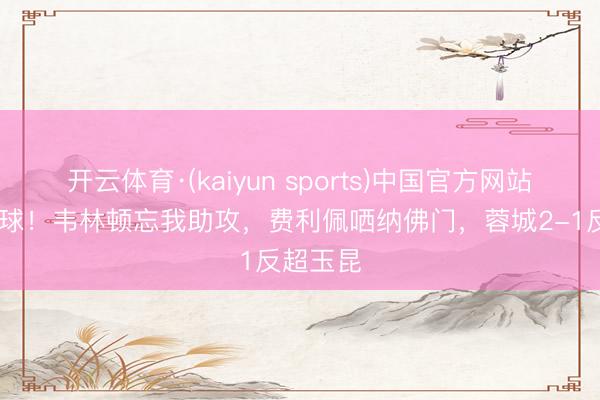 开云体育·(kaiyun sports)中国官方网站 连追两球!韦林顿忘我助攻,费利佩哂纳佛门,蓉城2-1反超玉昆