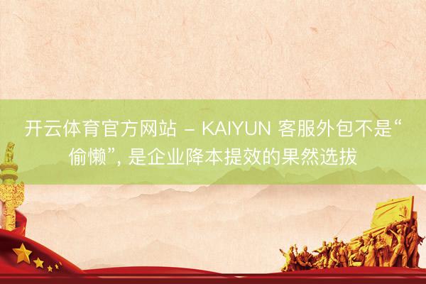 开云体育官方网站 - KAIYUN 客服外包不是“偷懒”， 是企业降本提效的果然选拔