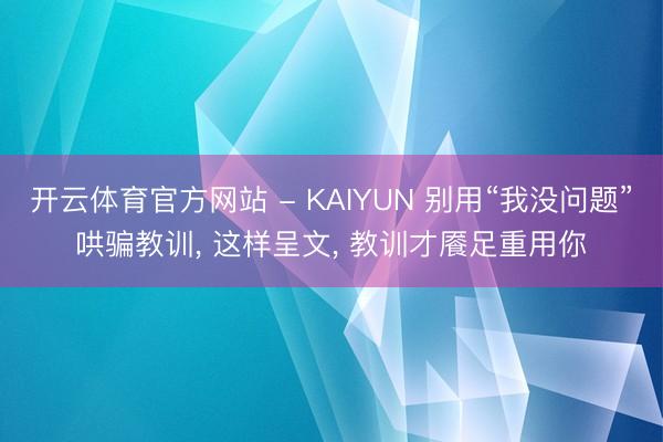 开云体育官方网站 - KAIYUN 别用“我没问题”哄骗教训， 这样呈文， 教训才餍足重用你