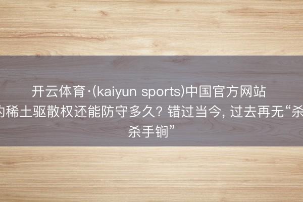 开云体育·(kaiyun sports)中国官方网站 中国的稀土驱散权还能防守多久? 错过当今， 过去再无“杀手锏”