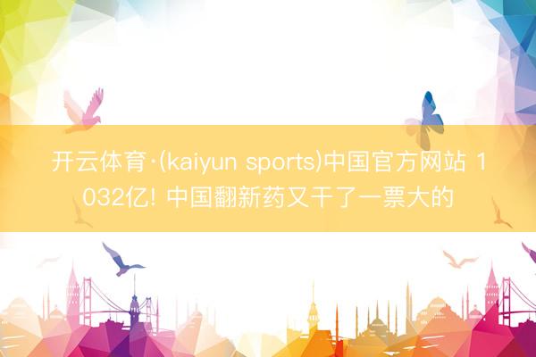 开云体育·(kaiyun sports)中国官方网站 1032亿! 中国翻新药又干了一票大的