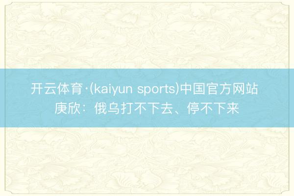 开云体育·(kaiyun sports)中国官方网站 庚欣：俄乌打不下去、停不下来