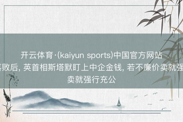 开云体育·(kaiyun sports)中国官方网站 选举落败后， 英首相斯塔默盯上中企金钱， 若不廉价卖就强行充公
