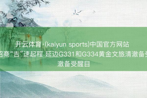 开云体育·(kaiyun sports)中国官方网站 文旅招商“吉”速起程 延边G331和G334黄金文旅清澈备受醒目