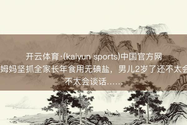 开云体育·(kaiyun sports)中国官方网站 浙江一姆妈坚抓全家长年食用无碘盐,男儿2岁了还不太会谈话……