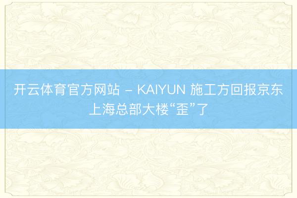 开云体育官方网站 - KAIYUN 施工方回报京东上海总部大楼“歪”了