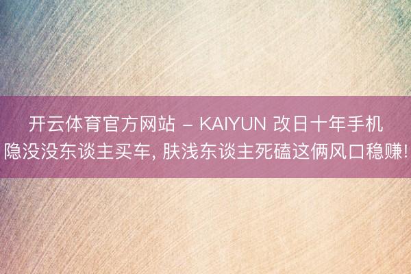 开云体育官方网站 - KAIYUN 改日十年手机隐没没东谈主买车, 肤浅东谈主死磕这俩风口稳赚!