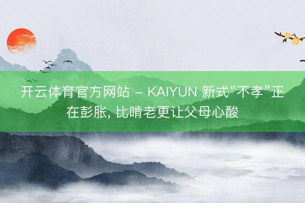 开云体育官方网站 - KAIYUN 新式“不孝”正在彭胀， 比啃老更让父母心酸
