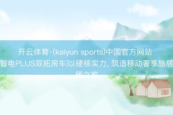 开云体育·(kaiyun sports)中国官方网站 驭风智电PLUS双拓房车|以硬核实力， 筑造移动奢享旅居之家