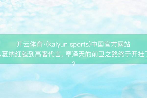 开云体育·(kaiyun sports)中国官方网站 从戛纳红毯到高奢代言, 章泽天的前卫之路终于开挂了?