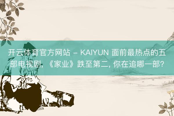 开云体育官方网站 - KAIYUN 面前最热点的五部电视剧, 《家业》跌至第二, 你在追哪一部?
