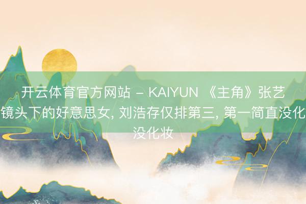 开云体育官方网站 - KAIYUN 《主角》张艺谋镜头下的好意思女, 刘浩存仅排第三, 第一简直没化妆