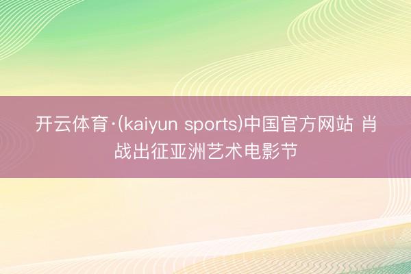 开云体育·(kaiyun sports)中国官方网站 肖战出征亚洲艺术电影节