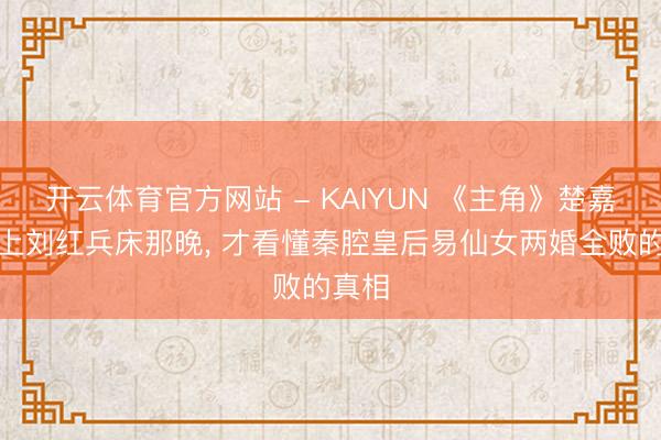 开云体育官方网站 - KAIYUN 《主角》楚嘉禾爬上刘红兵床那晚, 才看懂秦腔皇后易仙女两婚全败的真相