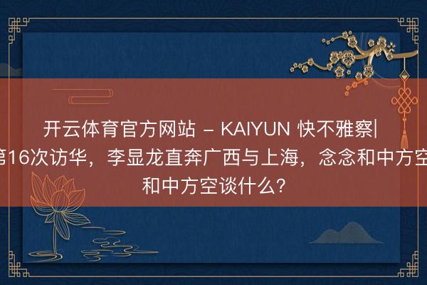 开云体育官方网站 - KAIYUN 快不雅察| 22年来第16次访华,李显龙直奔广西与上海,念念和中方空谈什么?