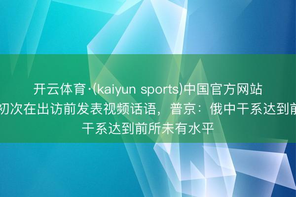 开云体育·(kaiyun sports)中国官方网站 快看视频 | 初次在出访前发表视频话语，<a href=