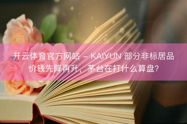 开云体育官方网站 - KAIYUN 部分非标居品价钱先降再升，茅台在打什么算盘？