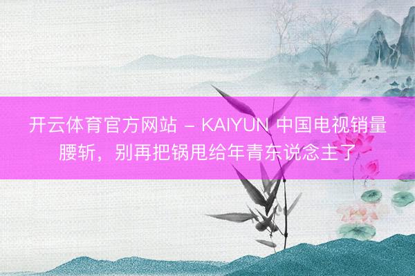 开云体育官方网站 - KAIYUN 中国电视销量腰斩，别再把锅甩给年青东说念主了