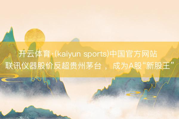 开云体育·(kaiyun sports)中国官方网站 联讯仪器股价反超贵州茅台 ,成为A股“新股王”