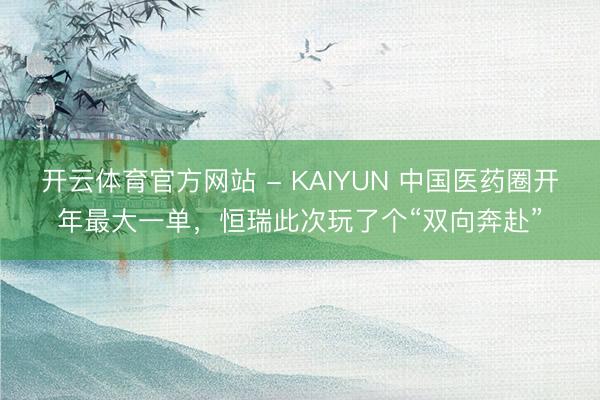开云体育官方网站 - KAIYUN 中国医药圈开年最大一单，恒瑞此次玩了个“双向奔赴”