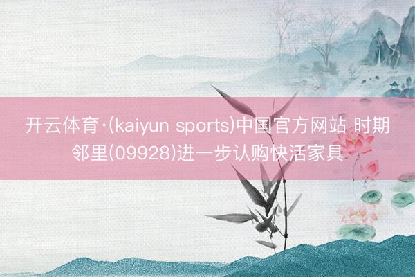 开云体育·(kaiyun sports)中国官方网站 时期邻里(09928)进一步认购快活家具