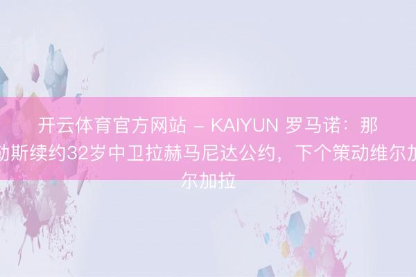 开云体育官方网站 - KAIYUN 罗马诺:那不勒斯续约32岁中卫拉赫马尼达公约,下个策动维尔加拉
