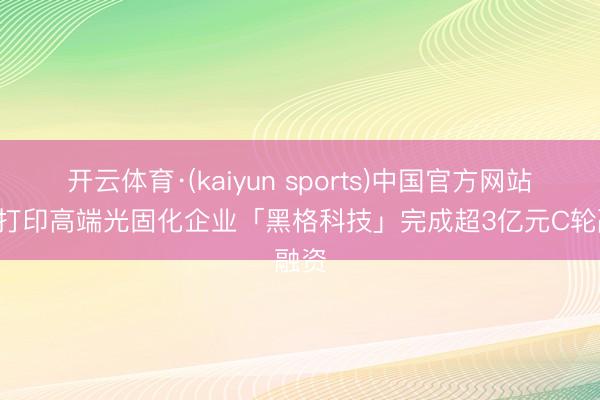 开云体育·(kaiyun sports)中国官方网站 3D打印高端光固化企业「黑格科技」完成超3亿元C轮融资