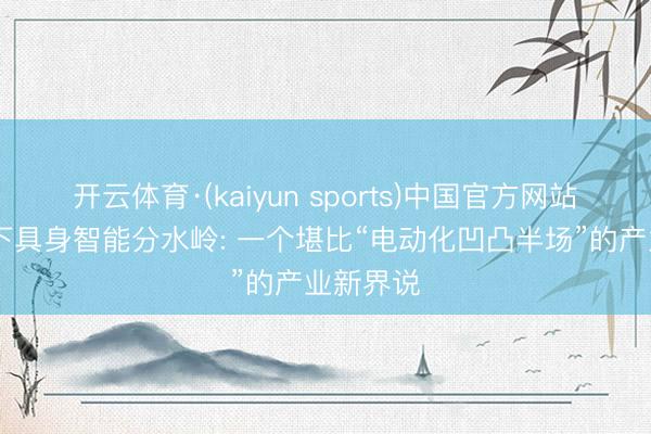 开云体育·(kaiyun sports)中国官方网站 李想划下具身智能分水岭: 一个堪比“电动化凹凸半场”的产业新界说