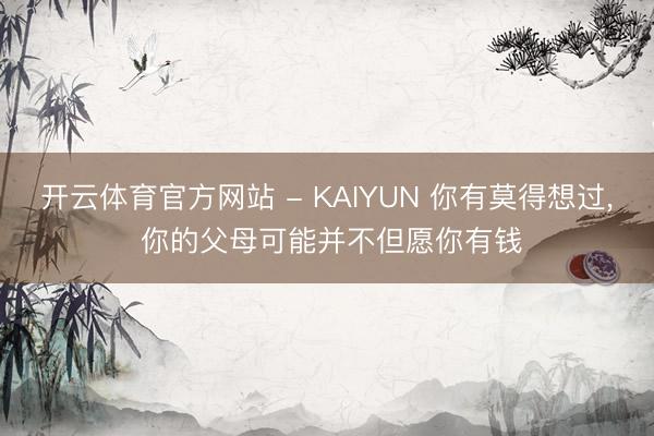 开云体育官方网站 - KAIYUN 你有莫得想过， 你的父母可能并不但愿你有钱