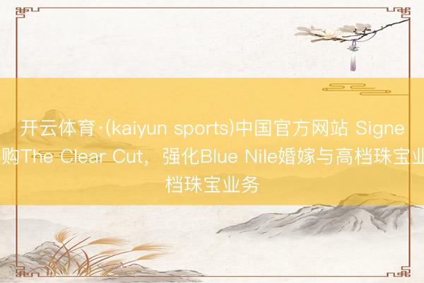 开云体育·(kaiyun sports)中国官方网站 Signet收购The Clear Cut,强化Blue Nile婚嫁与高档珠宝业务