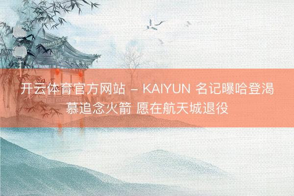 开云体育官方网站 - KAIYUN 名记曝哈登渴慕追念火箭 愿在航天城退役