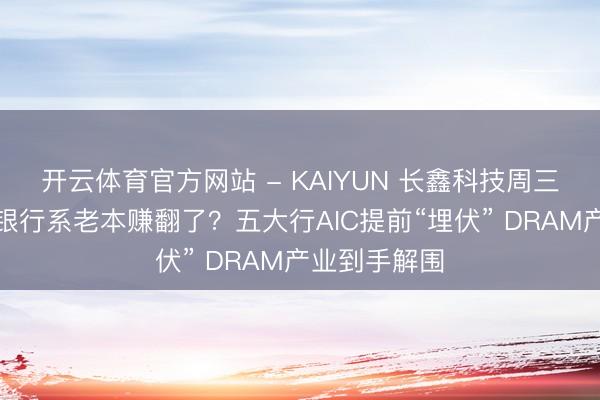 开云体育官方网站 - KAIYUN 长鑫科技周三上会，背后银行系老本赚翻了？五大行AIC提前“埋伏” DRAM产业到手解围