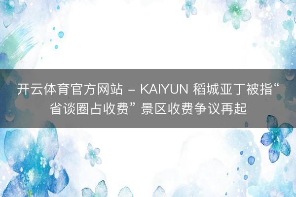 开云体育官方网站 - KAIYUN 稻城亚丁被指“省谈圈占收费” 景区收费争议再起