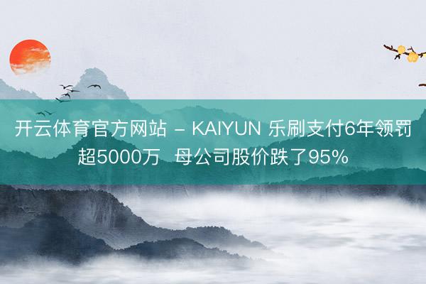 开云体育官方网站 - KAIYUN 乐刷支付6年领罚超5000万 母公司股价跌了95%
