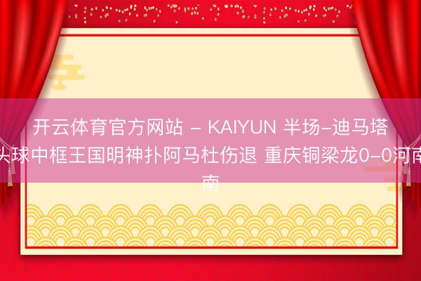 开云体育官方网站 - KAIYUN 半场-迪马塔头球中框王国明神扑阿马杜伤退 重庆铜梁龙0-0河南