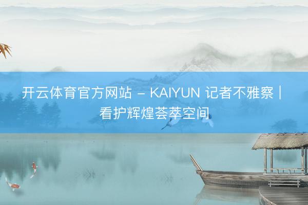 开云体育官方网站 - KAIYUN 记者不雅察 | 看护辉煌荟萃空间