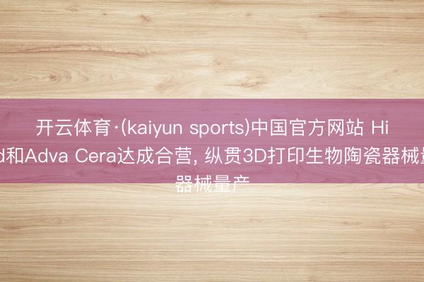 开云体育·(kaiyun sports)中国官方网站 Himed和Adva Cera达成合营, 纵贯3D打印生物陶瓷器械量产