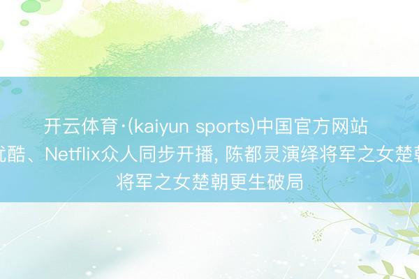 开云体育·(kaiyun sports)中国官方网站 《翘楚》优酷、Netflix众人同步开播, 陈都灵演绎将军之女楚朝更生破局