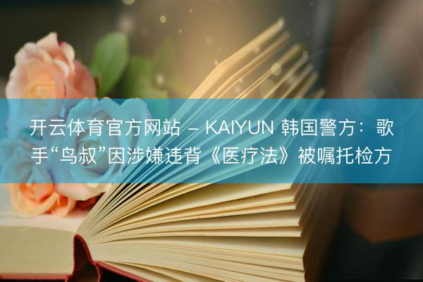开云体育官方网站 - KAIYUN 韩国警方：歌手“鸟叔”因涉嫌违背《医疗法》被嘱托检方