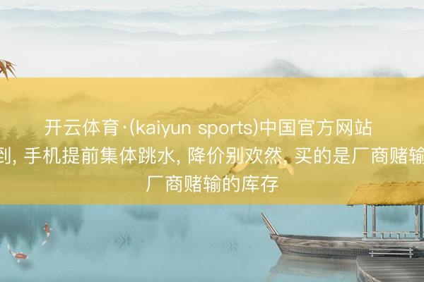 开云体育·(kaiyun sports)中国官方网站 618没到， 手机提前集体跳水， 降价别欢然， 买的是厂商赌输的库存