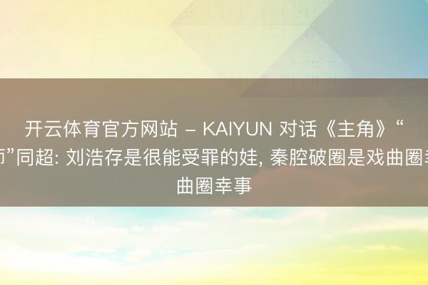 开云体育官方网站 - KAIYUN 对话《主角》“周师”同超: 刘浩存是很能受罪的娃， 秦腔破圈是戏曲圈幸事