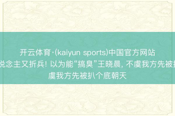 开云体育·(kaiyun sports)中国官方网站 赔了夫东说念主又折兵! 以为能“搞臭”王晓晨, 不虞我方先被扒个底朝天