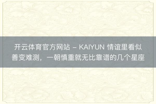 开云体育官方网站 - KAIYUN 情谊里看似善变难测,一朝慎重就无比靠谱的几个星座