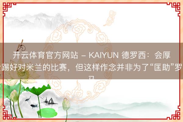 开云体育官方网站 - KAIYUN 德罗西:会厚爱踢好对米兰的比赛,但这样作念并非为了“匡助”罗马