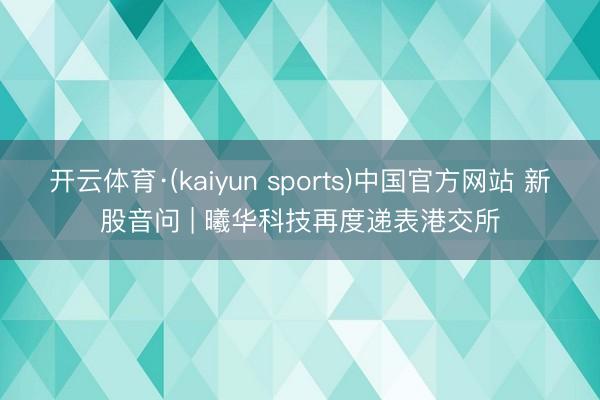 开云体育·(kaiyun sports)中国官方网站 新股音问 | 曦华科技再度递表港交所