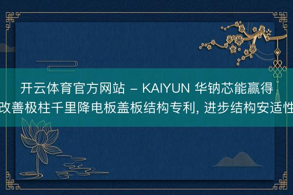 开云体育官方网站 - KAIYUN 华钠芯能赢得改善极柱千里降电板盖板结构专利, 进步结构安适性