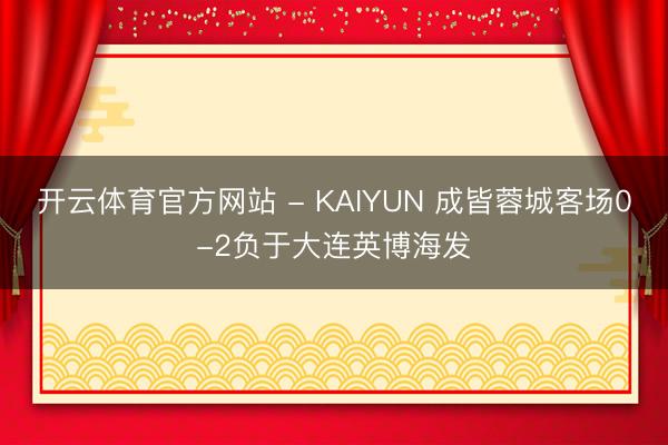 开云体育官方网站 - KAIYUN 成皆蓉城客场0-2负于大连英博海发