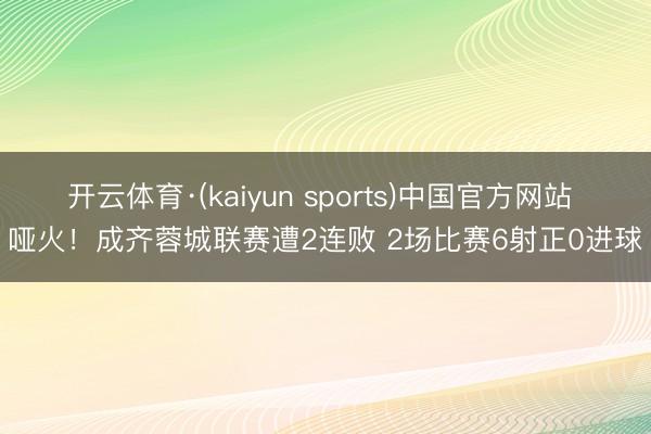 开云体育·(kaiyun sports)中国官方网站 哑火!成齐蓉城联赛遭2连败 2场比赛6射正0进球