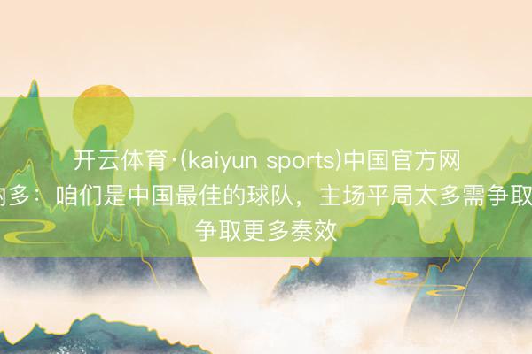 开云体育·(kaiyun sports)中国官方网站 莱昂纳多:咱们是中国最佳的球队,主场平局太多需争取更多奏效
