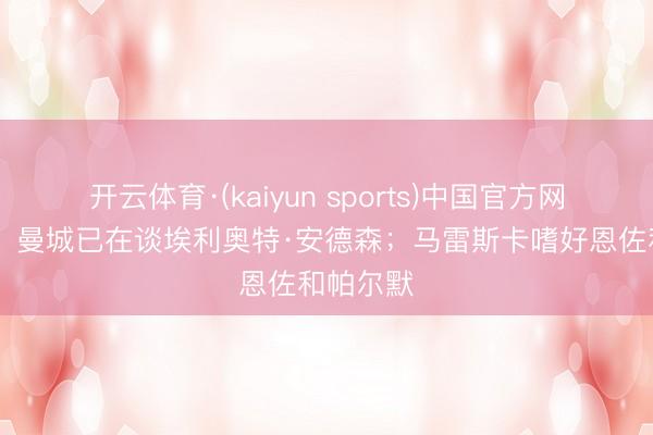 开云体育·(kaiyun sports)中国官方网站 英媒：曼城已在谈埃利奥特·安德森；马雷斯卡嗜好恩佐和帕尔默